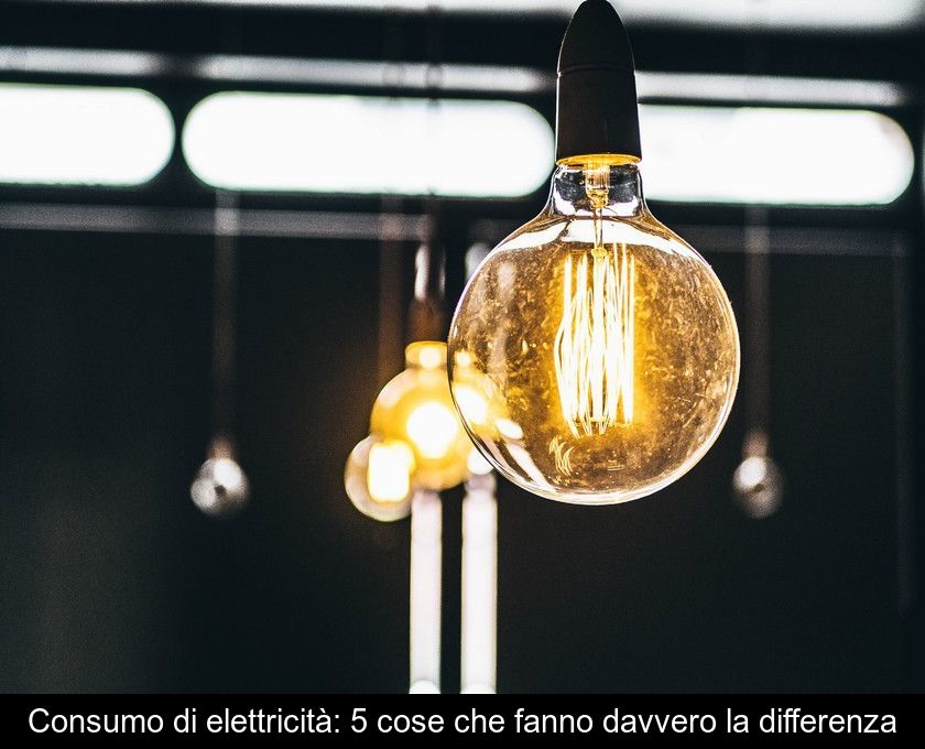Consumo Di Elettricità: 5 Cose Che Fanno Davvero La Differenza