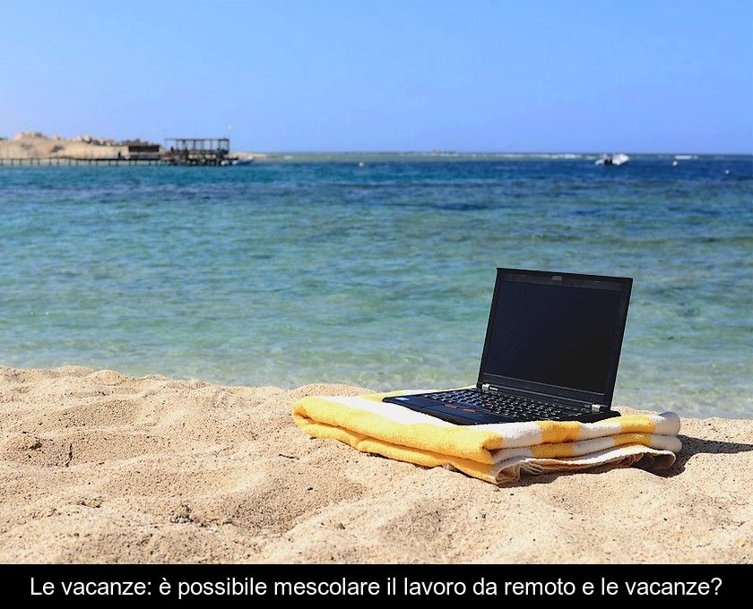 Le Vacanze: è Possibile Mescolare Il Lavoro Da Remoto E Le Vacanze?